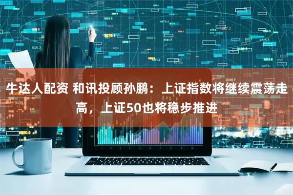 牛达人配资 和讯投顾孙鹏：上证指数将继续震荡走高，上证50也将稳步推进