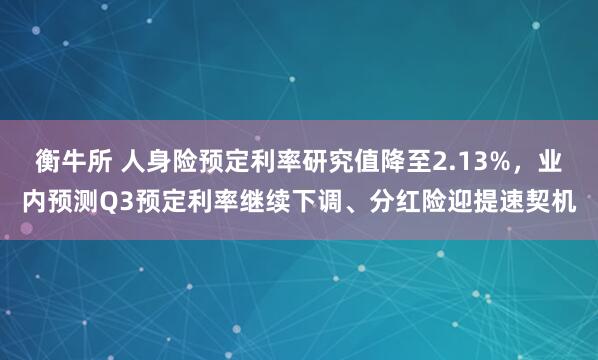 衡牛所 人身险预定利率研究值降至2.13%，业内预测Q3预定利率继续下调、分红险迎提速契机