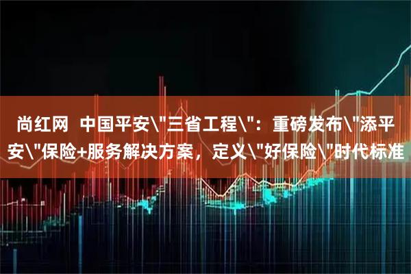 尚红网  中国平安＂三省工程＂：重磅发布＂添平安＂保险+服务解决方案，定义＂好保险＂时代标准