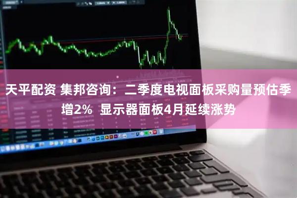 天平配资 集邦咨询：二季度电视面板采购量预估季增2%  显示器面板4月延续涨势
