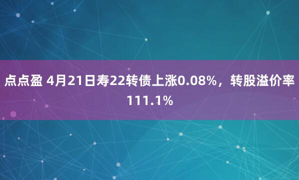 点点盈 4月21日寿22转债上涨0.08%，转股溢价率111.1%