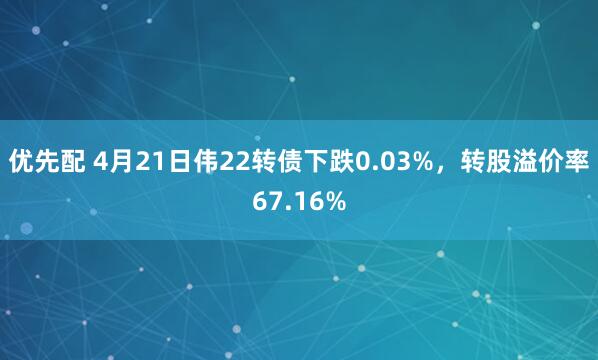 优先配 4月21日伟22转债下跌0.03%，转股溢价率67.16%