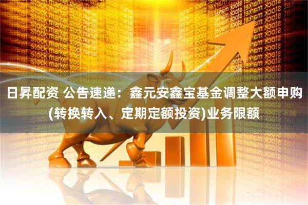 日昇配资 公告速递：鑫元安鑫宝基金调整大额申购(转换转入、定期定额投资)业务限额