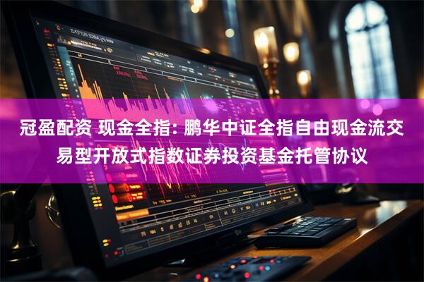 冠盈配资 现金全指: 鹏华中证全指自由现金流交易型开放式指数证券投资基金托管协议