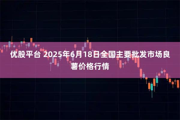 优股平台 2025年6月18日全国主要批发市场良薯价格行情