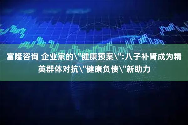 富隆咨询 企业家的＂健康预案＂:八子补肾成为精英群体对抗＂健康负债＂新助力