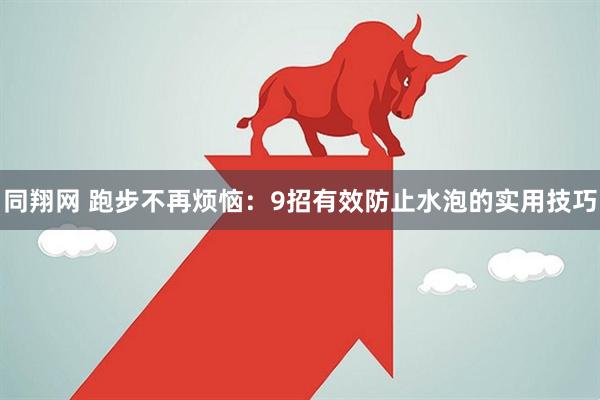 同翔网 跑步不再烦恼：9招有效防止水泡的实用技巧