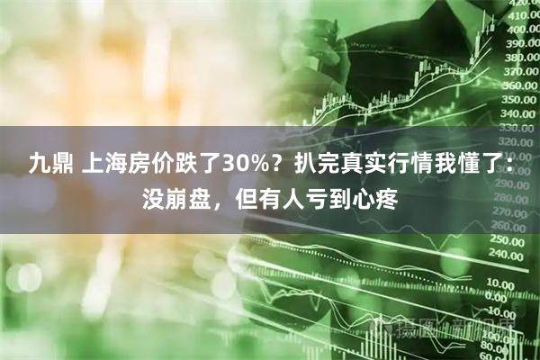 九鼎 上海房价跌了30%？扒完真实行情我懂了：没崩盘，但有人亏到心疼