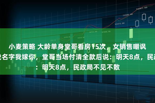 小麦策略 大龄单身堂哥看房15次，女销售嘲讽：你买下加我名字我嫁你，堂哥当场付清全款后说：明天8点，民政局不见不散