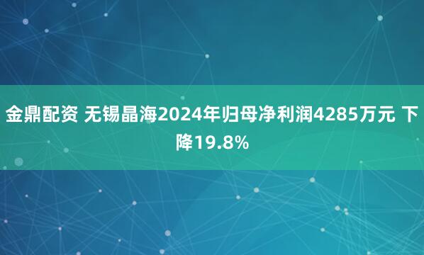 金鼎配资 无锡晶海2024年归母净利润4285万元 下降19.8%
