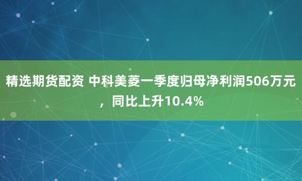 精选期货配资 中科美菱一季度归母净利润506万元，同比上升10.4%