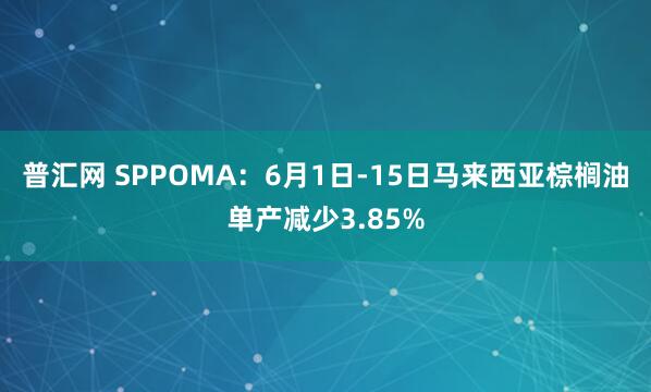 普汇网 SPPOMA：6月1日-15日马来西亚棕榈油单产减少3.85%